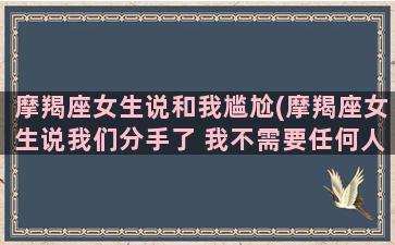 摩羯座女生说和我尴尬(摩羯座女生说我们分手了 我不需要任何人照顾)